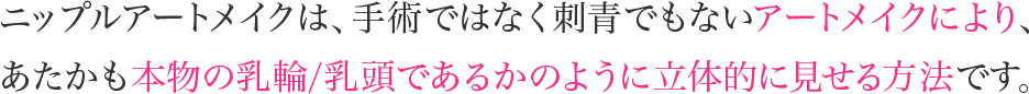 ニップルアートメイクは、手術ではなく刺青でもないアートメイクにより、あたかも本物の乳輪/乳頭であるかのように立体的に見せる方法です。